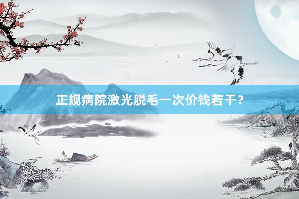 正规病院激光脱毛一次价钱若干？