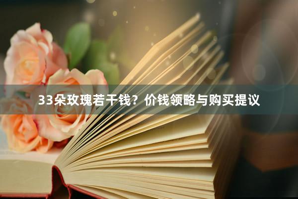33朵玫瑰若干钱？价钱领略与购买提议