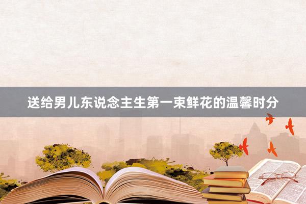 送给男儿东说念主生第一束鲜花的温馨时分