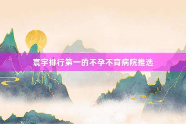 寰宇排行第一的不孕不育病院推选