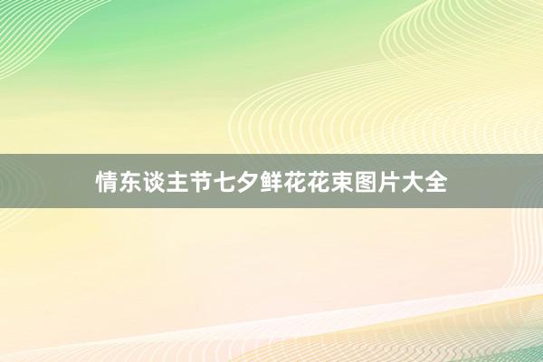 情东谈主节七夕鲜花花束图片大全