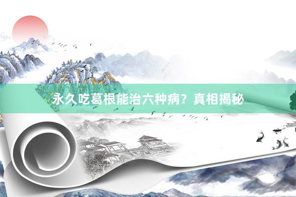 永久吃葛根能治六种病？真相揭秘