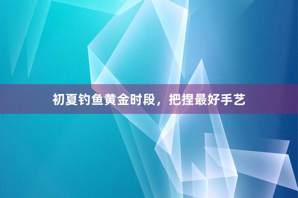初夏钓鱼黄金时段，把捏最好手艺