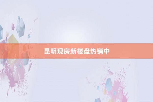 昆明现房新楼盘热销中